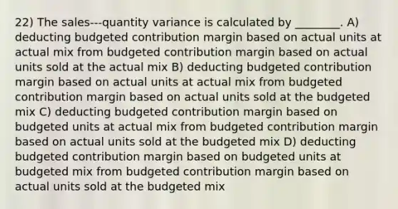 22) The sales-‐‑quantity variance is calculated by ________. A) deducting budgeted contribution margin based on actual units at actual mix from budgeted contribution margin based on actual units sold at the actual mix B) deducting budgeted contribution margin based on actual units at actual mix from budgeted contribution margin based on actual units sold at the budgeted mix C) deducting budgeted contribution margin based on budgeted units at actual mix from budgeted contribution margin based on actual units sold at the budgeted mix D) deducting budgeted contribution margin based on budgeted units at budgeted mix from budgeted contribution margin based on actual units sold at the budgeted mix