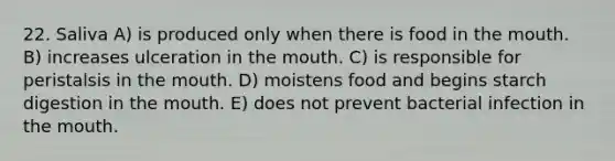 22. Saliva A) is produced only when there is food in <a href='https://www.questionai.com/knowledge/krBoWYDU6j-the-mouth' class='anchor-knowledge'>the mouth</a>. B) increases ulceration in the mouth. C) is responsible for peristalsis in the mouth. D) moistens food and begins starch digestion in the mouth. E) does not prevent bacterial infection in the mouth.