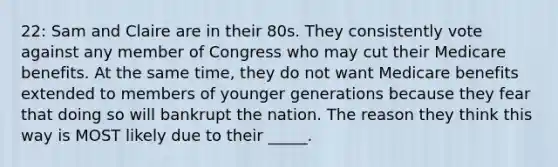 22: Sam and Claire are in their 80s. They consistently vote against any member of Congress who may cut their Medicare benefits. At the same time, they do not want Medicare benefits extended to members of younger generations because they fear that doing so will bankrupt the nation. The reason they think this way is MOST likely due to their _____.