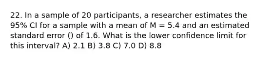 22. In a sample of 20 participants, a researcher estimates the 95% CI for a sample with a mean of M = 5.4 and an estimated standard error () of 1.6. What is the lower confidence limit for this interval? A) 2.1 B) 3.8 C) 7.0 D) 8.8