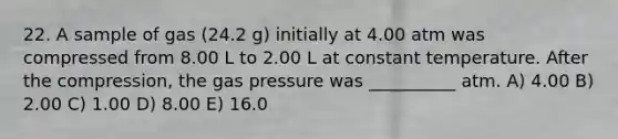 22. A sample of gas (24.2 g) initially at 4.00 atm was compressed from 8.00 L to 2.00 L at constant temperature. After the compression, the gas pressure was __________ atm. A) 4.00 B) 2.00 C) 1.00 D) 8.00 E) 16.0