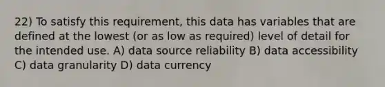 22) To satisfy this requirement, this data has variables that are defined at the lowest (or as low as required) level of detail for the intended use. A) data source reliability B) data accessibility C) data granularity D) data currency