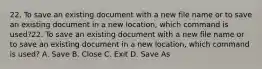 22. To save an existing document with a new file name or to save an existing document in a new location, which command is used?22. To save an existing document with a new file name or to save an existing document in a new location, which command is used? A. Save B. Close C. Exit D. Save As