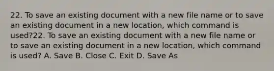 22. To save an existing document with a new file name or to save an existing document in a new location, which command is used?22. To save an existing document with a new file name or to save an existing document in a new location, which command is used? A. Save B. Close C. Exit D. Save As