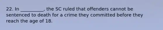 22. In __________, the SC ruled that offenders cannot be sentenced to death for a crime they committed before they reach the age of 18.