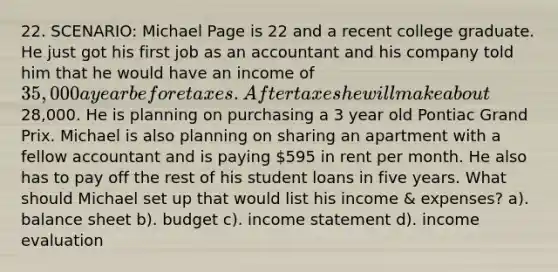 22. SCENARIO: Michael Page is 22 and a recent college graduate. He just got his first job as an accountant and his company told him that he would have an income of 35,000 a year before taxes. After taxes he will make about28,000. He is planning on purchasing a 3 year old Pontiac Grand Prix. Michael is also planning on sharing an apartment with a fellow accountant and is paying 595 in rent per month. He also has to pay off the rest of his student loans in five years. What should Michael set up that would list his income & expenses? a). balance sheet b). budget c). income statement d). income evaluation