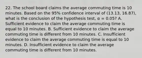 22. The school board claims the average commuting time is 10 minutes. Based on the 95% confidence interval of (13.13, 16.87), what is the conclusion of the hypothesis test, α = 0.05? A. Sufficient evidence to claim the average commuting time is equal to 10 minutes. B. Sufficient evidence to claim the average commuting time is different from 10 minutes. C. Insufficient evidence to claim the average commuting time is equal to 10 minutes. D. Insufficient evidence to claim the average commuting time is different from 10 minutes.