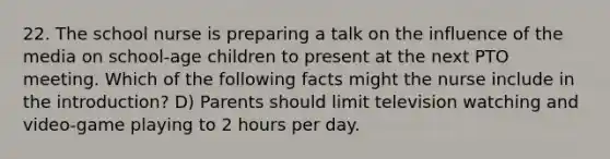 22. The school nurse is preparing a talk on the influence of the media on school-age children to present at the next PTO meeting. Which of the following facts might the nurse include in the introduction? D) Parents should limit television watching and video-game playing to 2 hours per day.