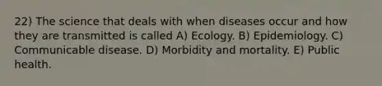 22) The science that deals with when diseases occur and how they are transmitted is called A) Ecology. B) Epidemiology. C) Communicable disease. D) Morbidity and mortality. E) Public health.