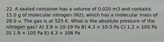 22. A sealed container has a volume of 0.020 m3 and contains 15.0 g of molecular nitrogen (N2), which has a molecular mass of 28.0 u. The gas is at 525 K. What is the absolute pressure of the nitrogen gas? A) 3.9 × 10-19 Pa B) 4.3 × 10-5 Pa C) 1.2 × 105 Pa D) 1.9 × 105 Pa E) 4.3 × 106 Pa