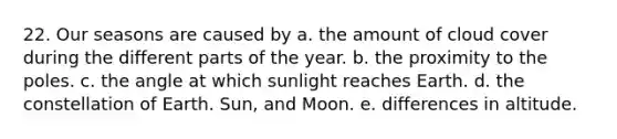 22. Our seasons are caused by a. the amount of cloud cover during the different parts of the year. b. the proximity to the poles. c. the angle at which sunlight reaches Earth. d. the constellation of Earth. Sun, and Moon. e. differences in altitude.