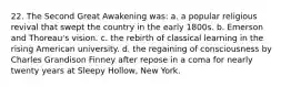 22. The Second Great Awakening was: a. a popular religious revival that swept the country in the early 1800s. b. Emerson and Thoreau's vision. c. the rebirth of classical learning in the rising American university. d. the regaining of consciousness by Charles Grandison Finney after repose in a coma for nearly twenty years at Sleepy Hollow, New York.