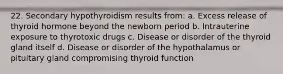 22. Secondary hypothyroidism results from: a. Excess release of thyroid hormone beyond the newborn period b. Intrauterine exposure to thyrotoxic drugs c. Disease or disorder of the thyroid gland itself d. Disease or disorder of the hypothalamus or pituitary gland compromising thyroid function