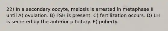 22) In a secondary oocyte, meiosis is arrested in metaphase II until A) ovulation. B) FSH is present. C) fertilization occurs. D) LH is secreted by the anterior pituitary. E) puberty.