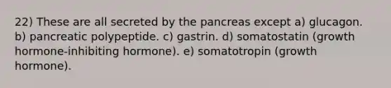 22) These are all secreted by the pancreas except a) glucagon. b) pancreatic polypeptide. c) gastrin. d) somatostatin (growth hormone-inhibiting hormone). e) somatotropin (growth hormone).