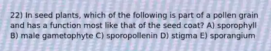 22) In seed plants, which of the following is part of a pollen grain and has a function most like that of the seed coat? A) sporophyll B) male gametophyte C) sporopollenin D) stigma E) sporangium