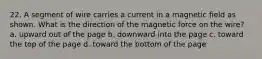 22. A segment of wire carries a current in a magnetic field as shown. What is the direction of the magnetic force on the wire? a. upward out of the page b. downward into the page c. toward the top of the page d. toward the bottom of the page