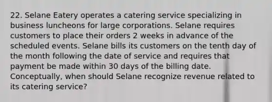 22. Selane Eatery operates a catering service specializing in business luncheons for large corporations. Selane requires customers to place their orders 2 weeks in advance of the scheduled events. Selane bills its customers on the tenth day of the month following the date of service and requires that payment be made within 30 days of the billing date. Conceptually, when should Selane recognize revenue related to its catering service?