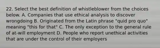 22. Select the best definition of whistleblower from the choices below. A. Companies that use ethical analysis to discover wrongdoing B. Originated from the Latin phrase "quid pro quo" meaning "this for that" C. The only exception to the general rule of at-will employment D. People who report unethical activities that are under the control of their employers