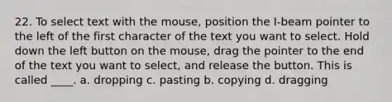 22. To select text with the mouse, position the I-beam pointer to the left of the first character of the text you want to select. Hold down the left button on the mouse, drag the pointer to the end of the text you want to select, and release the button. This is called ____. a. dropping c. pasting b. copying d. dragging