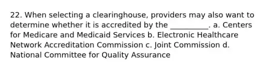 22. When selecting a clearinghouse, providers may also want to determine whether it is accredited by the __________. a. Centers for Medicare and Medicaid Services b. Electronic Healthcare Network Accreditation Commission c. Joint Commission d. National Committee for Quality Assurance