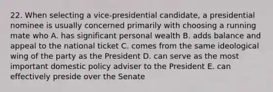 22. When selecting a vice-presidential candidate, a presidential nominee is usually concerned primarily with choosing a running mate who A. has significant personal wealth B. adds balance and appeal to the national ticket C. comes from the same ideological wing of the party as the President D. can serve as the most important domestic policy adviser to the President E. can effectively preside over the Senate