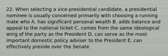 22. When selecting a vice-presidential candidate, a presidential nominee is usually concerned primarily with choosing a running mate who A. has significant personal wealth B. adds balance and appeal to the national ticket C. comes from the same ideological wing of the party as the President D. can serve as the most important domestic policy adviser to the President E. can effectively preside over the Senate