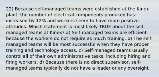 22) Because self‐managed teams were established at the Kinex plant, the number of electrical components produced has increased by 12% and workers seem to have more positive attitudes. Which statement is most likely TRUE about the self‐managed teams at Kinex? a) Self‐managed teams are efficient because the workers do not require as much training. b) The self-managed teams will be most successful when they have proper training and technology access. c) Self‐managed teams usually control all of their own administrative tasks, including hiring and firing workers. d) Because there is no direct supervisor, self‐managed teams typically do not have a leader or any oversight