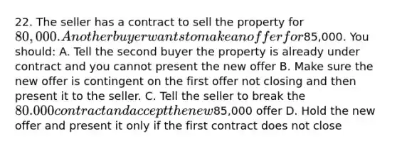 22. The seller has a contract to sell the property for 80,000. Another buyer wants to make an offer for85,000. You should: A. Tell the second buyer the property is already under contract and you cannot present the new offer B. Make sure the new offer is contingent on the first offer not closing and then present it to the seller. C. Tell the seller to break the 80.000 contract and accept the new85,000 offer D. Hold the new offer and present it only if the first contract does not close