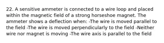 22. A sensitive ammeter is connected to a wire loop and placed within the magnetic field of a strong horseshoe magnet. The ammeter shows a deflection when: -The wire is moved parallel to the field -The wire is moved perpendicularly to the field -Neither wire nor magnet is moving -The wire axis is parallel to the field