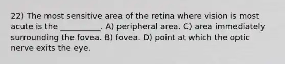 22) The most sensitive area of the retina where vision is most acute is the __________. A) peripheral area. C) area immediately surrounding the fovea. B) fovea. D) point at which the optic nerve exits the eye.