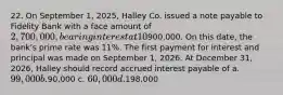 22. On September 1, 2025, Halley Co. issued a note payable to Fidelity Bank with a face amount of 2,700,000, bearing interest at 10%, and payable in three equal annual principal payments of900,000. On this date, the bank's prime rate was 11%. The first payment for interest and principal was made on September 1, 2026. At December 31, 2026, Halley should record accrued interest payable of a. 99,000 b.90,000 c. 60,000 d.198,000