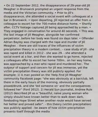 • On 22 September 2012, the disappearance of 29-year-old Jill Meagher in Brunswick prompted an urgent response from the media and the Victorian community. • Prior to Jill's disappearance, she attended a social event with colleagues at a bar in Brunswick. • Upon departing, Jill rejected an offer from a colleague to escort her the 700-metre distance home. • Shortly after, CCTV footage captured Jill being approached by a man. • They engaged in conversation for around 40 seconds. • This was the last image of Jill Meagher, alongside her confirmed perpetrator, before her body was found six days later. • Offender Adrian Bayley was charged with the rape and murder of Jill Meagher. - there are still traces of the influences of victim precipitation theory in a modern context.. - case study of Jill - she was raped and killed in 2012 - she was 29. - she attended a social event at a bar, and then she wanted to go home, rejected a colleagues offer to escort her home 700m.. on her way home, was approached by a man who raped and murdered her.. The outpour of support and concern for Jill was immense, yet the victim precipitation theory was still publicly applied. For example: 1) A man posted on the 'Help Find Jill Meagher' community Facebook page: "she was obviously at a bar/club, left there in the early hours of the morning, obviously partially pissed/drunk, and she 'led someone on' and the consequences followed her" (Ford 2012). 2) Herald Sun journalist, Andrew Rule (2012) described Jill as a "beautiful, naïve young woman who simply should have known better than to walk down dark, foreboding Hope Street when another route would have served her better and proved safer". - this theory (victim precipitation) was publicly applied - be aware of how victim precipitation presents itself through the media