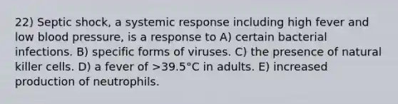 22) Septic shock, a systemic response including high fever and low blood pressure, is a response to A) certain bacterial infections. B) specific forms of viruses. C) the presence of natural killer cells. D) a fever of >39.5°C in adults. E) increased production of neutrophils.