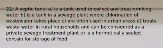 22) A septic tank: a) is a tank used to collect and treat drinking water b) is a tank in a sewage plant where chlorination of wastewater takes place c) are often used in urban areas d) treats waste water in rural households and can be considered as a private sewage treatment plant e) is a hermetically sealed contain for storage of food