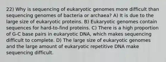 22) Why is sequencing of eukaryotic genomes more difficult than sequencing genomes of bacteria or archaea? A) It is due to the large size of eukaryotic proteins. B) Eukaryotic genomes contain sequences for hard-to-find proteins. C) There is a high proportion of G-C base pairs in eukaryotic DNA, which makes sequencing difficult to complete. D) The large size of eukaryotic genomes and the large amount of eukaryotic repetitive DNA make sequencing difficult.