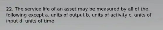 22. The service life of an asset may be measured by all of the following except a. units of output b. units of activity c. units of input d. units of time