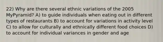 22) Why are there several ethnic variations of the 2005 MyPyramid? A) to guide individuals when eating out in different types of restaurants B) to account for variations in activity level C) to allow for culturally and ethnically different food choices D) to account for individual variances in gender and age