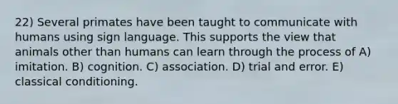 22) Several primates have been taught to communicate with humans using sign language. This supports the view that animals other than humans can learn through the process of A) imitation. B) cognition. C) association. D) trial and error. E) classical conditioning.