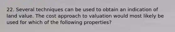 22. Several techniques can be used to obtain an indication of land value. The cost approach to valuation would most likely be used for which of the following properties?