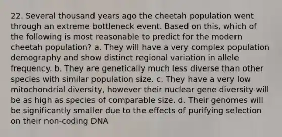 22. Several thousand years ago the cheetah population went through an extreme bottleneck event. Based on this, which of the following is most reasonable to predict for the modern cheetah population? a. They will have a very complex population demography and show distinct regional variation in allele frequency. b. They are genetically much less diverse than other species with similar population size. c. They have a very low mitochondrial diversity, however their nuclear gene diversity will be as high as species of comparable size. d. Their genomes will be significantly smaller due to the effects of purifying selection on their non-coding DNA