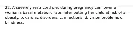 22. A severely restricted diet during pregnancy can lower a woman's basal metabolic rate, later putting her child at risk of a. obesity. b. cardiac disorders. c. infections. d. vision problems or blindness.