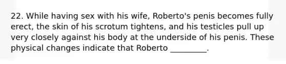 22. While having sex with his wife, Roberto's penis becomes fully erect, the skin of his scrotum tightens, and his testicles pull up very closely against his body at the underside of his penis. These physical changes indicate that Roberto _________.