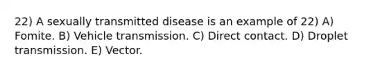 22) A sexually transmitted disease is an example of 22) A) Fomite. B) Vehicle transmission. C) Direct contact. D) Droplet transmission. E) Vector.