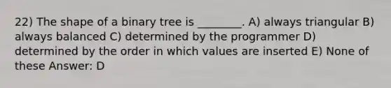 22) The shape of a binary tree is ________. A) always triangular B) always balanced C) determined by the programmer D) determined by the order in which values are inserted E) None of these Answer: D