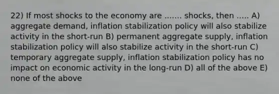 22) If most shocks to the economy are ....... shocks, then ..... A) aggregate demand, inflation stabilization policy will also stabilize activity in the short-run B) permanent aggregate supply, inflation stabilization policy will also stabilize activity in the short-run C) temporary aggregate supply, inflation stabilization policy has no impact on economic activity in the long-run D) all of the above E) none of the above