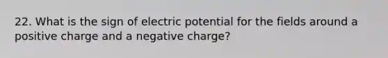 22. What is the sign of electric potential for the fields around a positive charge and a negative charge?