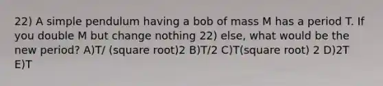 22) A simple pendulum having a bob of mass M has a period T. If you double M but change nothing 22) else, what would be the new period? A)T/ (square root)2 B)T/2 C)T(square root) 2 D)2T E)T