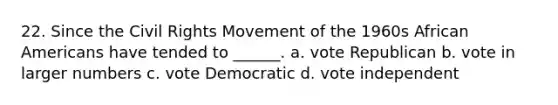 22. Since the Civil Rights Movement of the 1960s African Americans have tended to ______. a. vote Republican b. vote in larger numbers c. vote Democratic d. vote independent