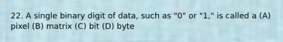 22. A single binary digit of data, such as "0" or "1," is called a (A) pixel (B) matrix (C) bit (D) byte